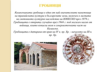 ГРОБНИЦИ
Казанлъшката гробница е един от най-значителните паметници
на тракийската култура в българските земи, включен в листата
на световното културно наследство на ЮНЕСКО през 1979 г.
Гробницата е открита случайно през 1944 г. под могилен насип от
войници, които копаели окоп в североизточната част на
Казанлък.
Гробницата е датирана от края на IV в. пр. Хр. - началото на III в.
пр. Хр.

 