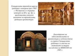 Свещарската тракийска царска
гробница е намерена през 1982
г. Построена е в първата
четвърт на ІІІ в. пр. Хр. и
представлява уникален
паметник на тракийската
гробищна архитектура.

Благодарение на
забележителната си
архитектура и художествена
си украса Свещарската
гробница е в списъка на
световното културно
наследство на ЮНЕСКО от
1985 г.

 