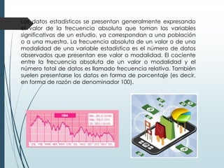 Los datos estadísticos se presentan generalmente expresando
el valor de la frecuencia absoluta que toman las variables
significativas de un estudio, ya correspondan a una población
o a una muestra. La frecuencia absoluta de un valor o de una
modalidad de una variable estadística es el número de datos
observados que presentan ese valor o modalidad. El cociente
entre la frecuencia absoluta de un valor o modalidad y el
número total de datos es llamado frecuencia relativa. También
suelen presentarse los datos en forma de porcentaje (es decir,
en forma de razón de denominador 100).

 