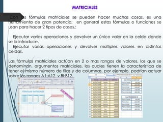 Con las fórmulas matriciales se pueden hacer muchas cosas, es una
herramienta de gran potencia, en general estas fórmulas o funciones se
usan para hacer 2 tipos de cosas.:
Ejecutar varias operaciones y devolver un único valor en la celda donde
se la introduce.
Ejecutar varias operaciones y devolver múltiples valores en distintas
celdas.
Las fórmulas matriciales actúan en 2 o mas rangos de valores, los que se
denominan, argumentos matriciales, los cuales tienen la característica de
tener el mismo número de filas y de columnas, por ejemplo, podrían actuar
sobre los rangos A1:A12 y BI:B12.

 