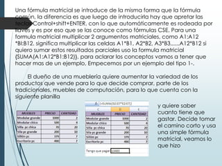 Una fórmula matricial se introduce de la misma forma que la fórmula
común, la diferencia es que luego de introducirla hay que apretar las
teclas Control+shift+ENTER, con lo que automáticamente es rodeada por
llaves y es por eso que se las conoce como fórmulas CSE. Para una
formula matricial multiplicar 2 argumentos matriciales, como A1:A12
*BI:B12. significa multiplicar las celdas A1*B1, A2*B2, A3*B3......A12*B12 si
quiero sumar estos resultados parciales uso la formula matricial
{SUMA(A1:A12*B1:B12)}, para aclarar los conceptos vamos a tener que
hacer mas de un ejemplo, Empecemos por un ejemplo del tipo 1-.
El dueño de una mueblería quiere aumentar la variedad de los
productos que vende para lo que decide comprar, parte de los
tradicionales, muebles de computación, para lo que cuenta con la
siguiente planilla
y quiere saber
cuanto tiene que
gastar. Decide tomar
el camino corto y usa
una simple fórmula
matricial, veamos lo
que hizo

 