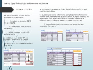 se ve que introdujo la fórmula matricial
se ve que ambas maneras, si bien dan el mismo resultado, son
mucho mas tediosas
de esta forma hizo 3 pasos en uno.
Los 3 pasos hubieran sido:
1- Introducir la fórmula =D2*E2
en la celda F2.
2- Arrastrar esta fórmula hasta
la celda F7
3- Ubicarnos en la celda F8 y
pulsar el icono
o ubicarnos en la celda D9( por
ejemplo ) e introducir la función
=SUMA(D2*E2;D3*E3;D4*E4;D5*E5;D6*E
6;D7*E7)

Se puede aprovechar este mismo ejemplo para mostrar como
usar las fórmulas matriciales que devuelven múltiples valores y así
explicamos todo el proceso. Usando la misma tabla que al
principio vamos a obtener todos los productos parciales

1º seleccionamos la columna donde queremos que
aparezcan los valores

 