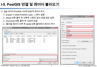 I-5. PostGIS 연결 및 레이어 불러오기
 실습 데이터 PostGIS 서버에 연결 후 레이어 추가

① [Layer]  [Add PostGIS Layer…] 메뉴 실행
② [New] 버튼 클릭 후 오른쪽 그림과 같이 연결 정보 입력
③ [Connect] 버튼 클릭 후 서버에 연결
④ 불러올 레이어 선택 후 [Add] 버튼 클릭하여 레이어 추가
127.0.0.1
seoul
postgres
********

국가공간정보 거점대학 오픈 소스 GIS 심화 과정

10

이민파 (mapplus@gmail.com)

 