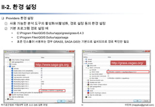 II-2. 환경 설정
 Providers 환경 설정

① 사용 가능한 분석 도구의 활성화/비활성화, 경로 설정 등의 환경 설정
② 기본 프로그램 경로 설정 예
•

C:Program FilesQGIS Dufourappsgrassgrass-6.4.3

•

C:Program FilesQGIS Dufourappssaga

•

표준 인스톨러 사용하는 경우 GRASS, SAGA GIS는 기본으로 설치되므로 경로 확인만 필요

http://grass.osgeo.org/

http://www.saga-gis.org

국가공간정보 거점대학 오픈 소스 GIS 심화 과정

14

이민파 (mapplus@gmail.com)

 