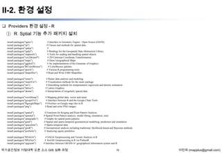 II-2. 환경 설정
 Providers 환경 설정 - R

① R Sptial 기능 추가 패키지 설치
install.packages("rgeos")
install.packages("sp")
install.packages("spdep")
install.packages("rgdal")
install.packages("maptools")
install.packages("vec2dtransf")
install.packages("maps")
install.packages("ggplot2")
install.packages("RColorBrewer")
install.packages("gtools")
install.packages("shapefiles")

# Interface to Geometry Engine - Open Source (GEOS)
# Classes and methods for spatial data
#
# Bindings for the Geospatial Data Abstraction Library
# Tools for reading and handling spatial objects
# 2D Cartesian Coordinate Transformation
# Draw Geographical Maps
# An implementation of the Grammar of Graphics
# ColorBrewer palettes
# Various R programming tools
# Read and Write ESRI Shapefiles

install.packages("raster")
install.packages("rasterVis")
install.packages("sm")
install.packages("lattice")
install.packages("akima")

# Raster data analysis and modeling
# Visualization methods for the raster package
# Smoothing methods for nonparametric regression and density estimation
# Lattice Graphics
# Interpolation of irregularly spaced data

install.packages("rworldmap")
install.packages("googleVis")
install.packages("RgoogleMaps")
install.packages("png")

# Mapping global data, vector and raster
# Interface between R and the Google Chart Tools
# Overlays on Google map tiles in R
# Read and write PNG images

install.packages("spatial")
install.packages("spatstat")
install.packages("spatgraphs")
install.packages("gstat")
install.packages("spacetime")
install.packages("geoR")
install.packages("portfolio")

# Functions for Kriging and Point Pattern Analysis
# Spatial Point Pattern analysis, model-fitting, simulation, tests
# Graphs for spatial point patterns
# Spatial and spatio-temporal geostatistical modelling, prediction and simulation
# Spatio-temporal data
# Geostatistical analysis including traditional, likelihood-based and Bayesian methods.
# Analysing equity portfolios

install.packages("RSAGA")
install.packages("RPyGeo")
install.packages("spgrass6")

# SAGA Geoprocessing and Terrain Analysis in R
# ArcGIS Geoprocessing in R via PythonR
# Interface between GRASS 6+ geographical information system and R

국가공간정보 거점대학 오픈 소스 GIS 심화 과정

16

이민파 (mapplus@gmail.com)

 