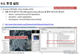 II-2. 환경 설정
http://orfeo-toolbox.org/otb/

 Providers 환경 설정 - Orfeo ToolBox (OTB)

① 샘플 데이터 폴더의 프로그램(osgeo4w-setup-x86.exe) 을 통해 다음 프로그램 설치
•

otb-bin : command line and QT applications

•

otb-python : python applications

•

otb-wrapping : low level Python/Java bindings

② http://www.orfeo-toolbox.org/SoftwareGuide/SoftwareGuidech2.html

Monteverdi2 독립 프로그램

국가공간정보 거점대학 오픈 소스 GIS 심화 과정

17

이민파 (mapplus@gmail.com)

 