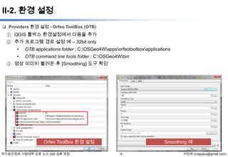 II-2. 환경 설정
 Providers 환경 설정 - Orfeo ToolBox (OTB)

① QGIS 툴박스 환경설정에서 다음을 추가
② 추가 프로그램 경로 설정 예 – 32bit only
•

OTB applications folder : C:OSGeo4Wappsorfeotoolboxapplications

•

OTB command line tools folder : C:OSGeo4Wbin

③ 영상 이미지 불러온 후 [Smoothing] 도구 확인

Orfeo ToolBox 환경 설정
국가공간정보 거점대학 오픈 소스 GIS 심화 과정

Smoothing 예
18

이민파 (mapplus@gmail.com)

 