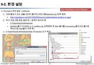II-2. 환경 설정
http://rapidlasso.com/LAStools/

 Providers 환경 설정 - LAStools

① 아래 블로그 또는 샘플 데이터 폴더의 프로그램(lastools.zip) 압축 해제


http://rapidlasso.com/2013/09/29/how-to-install-lastools-toolbox-in-qgis/

② 추가 프로그램 경로 설정 예 – 공백이 없어야 함
•

C:OpenGeoSuitelastools

•

lastools 폴더 내 QGIS_2_0_toolbox.zip 압축해제 후 lidar 폴더를 processing 플러그인 폴더로
복사(기존 lidar폴더 삭제 후)

③ C:OpenGeoSuitelastoolsdata 의 lasview 도구 확인

국가공간정보 거점대학 오픈 소스 GIS 심화 과정

20

이민파 (mapplus@gmail.com)

 