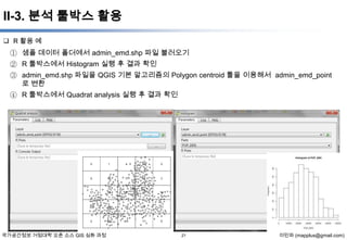 II-3. 분석 툴박스 활용
 R 활용 예

① 샘플 데이터 폴더에서 admin_emd.shp 파일 불러오기
② R 툴박스에서 Histogram 실행 후 결과 확인
③ admin_emd.shp 파일을 QGIS 기본 알고리즘의 Polygon centroid 툴을 이용해서 admin_emd_point
로 변환
④ R 툴박스에서 Quadrat analysis 실행 후 결과 확인

국가공간정보 거점대학 오픈 소스 GIS 심화 과정

21

이민파 (mapplus@gmail.com)

 