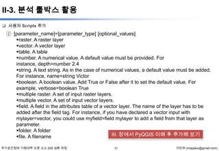 II-3. 분석 툴박스 활용
 사용자 Scripts 추가

① [parameter_name]=[parameter_type] [optional_values]
raster. A raster layer
vector. A vector layer
table. A table
number. A numerical value. A default value must be provided. For instance,
depth=number 2.4
string. A text string. As in the case of numerical values, a default value must be added.
For instance, name=string Victor
boolean. A boolean value. Add True or False after it to set the default value. For
example, verbose=boolean True
multiple raster. A set of input raster layers.
multiple vector. A set of input vector layers.
field. A field in the attributes table of a vector layer. The name of the layer has to be
added after the field tag. For instance, if you have declared a vector input with
mylayer=vector, you could use myfield=field mylayer to add a field from that layer as
parameter.
folder. A folder
III. 장에서 PyQGIS 이해 후 추가해 보기
file. A filename
국가공간정보 거점대학 오픈 소스 GIS 심화 과정

23

이민파 (mapplus@gmail.com)

 