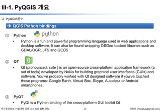 III-1. PyQGIS 개요
 PyQGIS란?

 QGIS Python bindings
①

Python
•

②

QT
•

③

Python is a fun and powerful programming language used in web applications and
desktop software. It can also be found wrapping OSGeo-backed libraries such as
GDAL/OGR, JTS and GEOS

Qt (pronounced: cute ) is an open-source cross-platform application framework (a
set of tools) developed by Nokia for building graphical user interfaces (GUIs) and
software. You’ve probably worked with Qt designed software if you’ve touched
these programs: Google Earth, Virtual Box, Skype, Autodesk or Android
smartphones.

PyQT
•

PyQt is a Python binding of the cross-platform GUI toolkit Qt

국가공간정보 거점대학 오픈 소스 GIS 심화 과정

28

이민파 (mapplus@gmail.com)

 