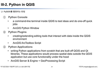 III-2. Python in QGIS
 PyQGIS를 활용하는 방법

①

Python Console

•
•
②

a command-line terminal inside QGIS to test ideas and do one-off quick
jobs
ArcGIS Python Window

Python Plugins

•
•
③

creating/extending editing tools that interact with data inside the QGIS
environment
ArcGIS ArcToolbox Script

Python Applications
• writing Python applications from scratch that are built off QGIS and Qt
libraries. These applications would process spatial data outside the QGIS
application but use core functionality under the hood
• ArcGIS Server & Engine + GeoProcessing Script

국가공간정보 거점대학 오픈 소스 GIS 심화 과정

29

이민파 (mapplus@gmail.com)

 