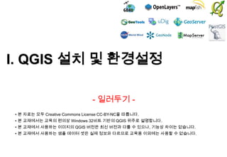 I. QGIS 설치 및 환경설정
- 일러두기 • 본 자료는 모두 Creative Commons License CC-BY-NC을 따릅니다.
• 본 교재에서는 교육의 편의상 Windows 32비트 기반의 QGIS 위주로 설명합니다.

• 본 교재에서 사용하는 이미지의 QGIS 버전은 최신 버전과 다를 수 있으나, 기능상 차이는 없습니다.
• 본 교재에서 사용하는 샘플 데이터 셋은 실제 정보와 다르므로 교육용 이외에는 사용할 수 없습니다.

 
