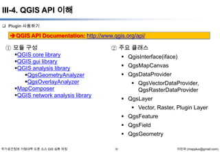 III-4. QGIS API 이해
 Plugin 사용하기

QGIS API Documentation: http://www.qgis.org/api/
① 모듈 구성
QGIS core library
QGIS gui library
QGIS analysis library
QgsGeometryAnalyzer
QgsOverlayAnalyzer
MapComposer
QGIS network analysis library

② 주요 클래스
 QgisInterface(iface)
 QgsMapCanvas

 QgsDataProvider
 QgsVectorDataProvider,
QgsRasterDataProvider
 QgsLayer

 Vector, Raster, Plugin Layer
 QgsFeature
 QgsField
 QgsGeometry
국가공간정보 거점대학 오픈 소스 GIS 심화 과정

32

이민파 (mapplus@gmail.com)

 