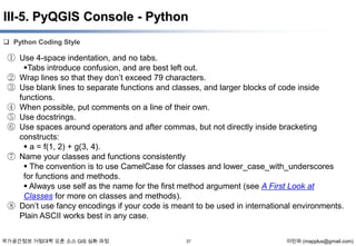 III-5. PyQGIS Console - Python
 Python Coding Style

① Use 4-space indentation, and no tabs.
Tabs introduce confusion, and are best left out.
② Wrap lines so that they don’t exceed 79 characters.
③ Use blank lines to separate functions and classes, and larger blocks of code inside
functions.
④ When possible, put comments on a line of their own.
⑤ Use docstrings.
⑥ Use spaces around operators and after commas, but not directly inside bracketing
constructs:
 a = f(1, 2) + g(3, 4).
⑦ Name your classes and functions consistently
 The convention is to use CamelCase for classes and lower_case_with_underscores
for functions and methods.
 Always use self as the name for the first method argument (see A First Look at
Classes for more on classes and methods).
⑧ Don’t use fancy encodings if your code is meant to be used in international environments.
Plain ASCII works best in any case.
국가공간정보 거점대학 오픈 소스 GIS 심화 과정

37

이민파 (mapplus@gmail.com)

 