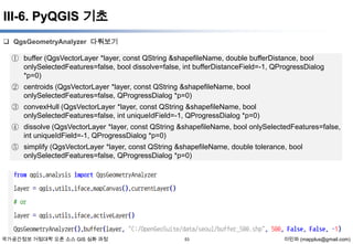 III-6. PyQGIS 기초
 QgsGeometryAnalyzer 다뤄보기

① buffer (QgsVectorLayer *layer, const QString &shapefileName, double bufferDistance, bool
onlySelectedFeatures=false, bool dissolve=false, int bufferDistanceField=-1, QProgressDialog
*p=0)
② centroids (QgsVectorLayer *layer, const QString &shapefileName, bool
onlySelectedFeatures=false, QProgressDialog *p=0)
③ convexHull (QgsVectorLayer *layer, const QString &shapefileName, bool
onlySelectedFeatures=false, int uniqueIdField=-1, QProgressDialog *p=0)
④ dissolve (QgsVectorLayer *layer, const QString &shapefileName, bool onlySelectedFeatures=false,
int uniqueIdField=-1, QProgressDialog *p=0)
⑤ simplify (QgsVectorLayer *layer, const QString &shapefileName, double tolerance, bool
onlySelectedFeatures=false, QProgressDialog *p=0)

국가공간정보 거점대학 오픈 소스 GIS 심화 과정

53

이민파 (mapplus@gmail.com)

 