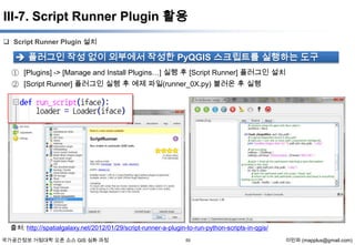 III-7. Script Runner Plugin 활용
 Script Runner Plugin 설치

 플러그인 작성 없이 외부에서 작성한 PyQGIS 스크립트를 실행하는 도구
① [Plugins] -> [Manage and Install Plugins…] 실행 후 [Script Runner] 플러그인 설치
② [Script Runner] 플러그인 실행 후 예제 파일(runner_0X.py) 불러온 후 실행

출처: http://spatialgalaxy.net/2012/01/29/script-runner-a-plugin-to-run-python-scripts-in-qgis/
국가공간정보 거점대학 오픈 소스 GIS 심화 과정

55

이민파 (mapplus@gmail.com)

 
