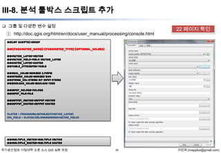 III-8. 분석 툴박스 스크립트 추가
 그룹 및 다양한 변수 설정

① http://doc.qgis.org/html/en/docs/user_manual/processing/console.html

22 페이지 확인

##[My Scripts]=group

##[parameter_name]=[parameter_type] [optional_values]
##vector_layer=vector
##vector_field=field vector_layer
##raster_layer=raster
##table_attributes=table
##real_value=number 3.141592
##integer_value=number 500
##string_val=string my input string
##boolean_value=boolean True
##input_folder=folder
##input_file=file
##output_vector=output vector
##output_raster=output raster
vlayer = processing.getObject(vector_layer)
Idx_field = vlayer.fieldNameIndex(vector_field)

##multiple_vector=multiple vector
##multiple_raster=multiple raster

국가공간정보 거점대학 오픈 소스 GIS 심화 과정

56

이민파 (mapplus@gmail.com)

 