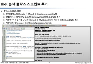 III-8. 분석 툴박스 스크립트 추가
 툴박스 스크립트 생성

① 분석 툴박스의 [Scripts]  [Tools]  [Create new script] 실행
② 편집기에서 예제 파일 코드(MyScript.py) 참조하여 스크립트 추가
③ 저장한 후 편집기를 닫으면 [Scripts]  [My Scripts] 내에 저장한 이름의 스크립트 추가
④ 저장위치: C:Users사용자명.qgis2processingscripts
##[My Scripts]=group
##input=vector
##buffer_distance=number 500
##output=output vector
from qgis.core import *
from processing.core.VectorWriter import VectorWriter
vectorLayer = processing.getObject(input)
provider = vectorLayer.dataProvider()
writer = VectorWriter(output, None, provider.fields(), QGis.WKBPolygon,
vectorLayer.crs())
features = processing.features(vectorLayer)
for feat in features:
output_feature = QgsFeature()
# buffer feature
output_feature.setGeometry(feat.geometry().buffer(buffer_distance, 8))
output_feature.setAttributes(feat.attributes())
writer.addFeature(output_feature)
del writer

국가공간정보 거점대학 오픈 소스 GIS 심화 과정

57

이민파 (mapplus@gmail.com)

 