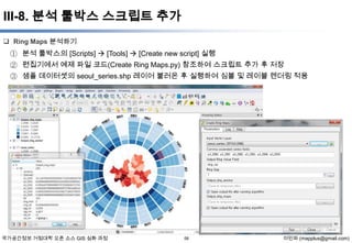 III-8. 분석 툴박스 스크립트 추가
 Ring Maps 분석하기

① 분석 툴박스의 [Scripts]  [Tools]  [Create new script] 실행
② 편집기에서 예제 파일 코드(Create Ring Maps.py) 참조하여 스크립트 추가 후 저장
③ 샘플 데이터셋의 seoul_series.shp 레이어 불러온 후 실행하여 심볼 및 레이블 렌더링 적용

국가공간정보 거점대학 오픈 소스 GIS 심화 과정

58

이민파 (mapplus@gmail.com)

 