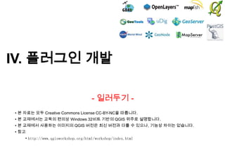 IV. 플러그인 개발
- 일러두기 • 본 자료는 모두 Creative Commons License CC-BY-NC을 따릅니다.
• 본 교재에서는 교육의 편의상 Windows 32비트 기반의 QGIS 위주로 설명합니다.

• 본 교재에서 사용하는 이미지의 QGIS 버전은 최신 버전과 다를 수 있으나, 기능상 차이는 없습니다.
• 참고
• http://www.qgisworkshop.org/html/workshop/index.html

 