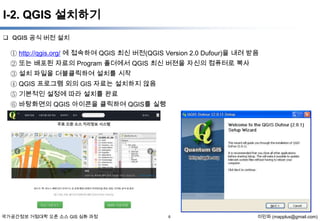 I-2. QGIS 설치하기
 QGIS 공식 버전 설치

① http://qgis.org/ 에 접속하여 QGIS 최신 버전(QGIS Version 2.0 Dufour)을 내려 받음
② 또는 배포된 자료의 Program 폴더에서 QGIS 최신 버젼을 자신의 컴퓨터로 복사
③ 설치 파일을 더블클릭하여 설치를 시작
④ QGIS 프로그램 외의 GIS 자료는 설치하지 않음
⑤ 기본적인 설정에 따라 설치를 완료
⑥ 바탕화면의 QGIS 아이콘을 클릭하여 QGIS를 실행

국가공간정보 거점대학 오픈 소스 GIS 심화 과정

6

이민파 (mapplus@gmail.com)

 