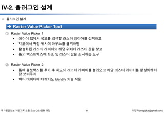 IV-2. 플러그인 설계
 플러그인 설계

 Raster Value Picker Tool
① Raster Value Picker 1
 레이어 탭에서 정보를 검색할 래스터 레이어를 선택하고


지도에서 특정 위치에 마우스를 클릭하면



활성화된 래스터 레이어의 해당 위치에 래스터 값을 찾고



폼의 텍스트박스에 좌표 및 래스터 값을 표시하는 도구

② Raster Value Picker 2
 폼에 콤보박스를 추가 후 지도의 래스터 레이어를 불러오고 해당 래스터 레이어를 활성화하여
값 보여주기


벡터 데이터에 대해서도 Identify 기능 적용

국가공간정보 거점대학 오픈 소스 GIS 심화 과정

61

이민파 (mapplus@gmail.com)

 