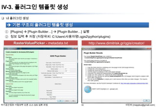 IV-3. 플러그인 템플릿 생성
 내 플러그인 생성

 기본 구조의 플러그인 템플릿 생성
① [Plugins]  [Plugin Builder…]  [Plugin Builder…] 실행
② 정보 입력 후 저장 (저장위치: C:Users사용자명.qgis2pythonplugins)

RasterValuePicker - metadata.txt

국가공간정보 거점대학 오픈 소스 GIS 심화 과정

http://www.dimitrisk.gr/qgis/creator/

62

이민파 (mapplus@gmail.com)

 