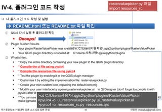 rastervaluepicker.py 파일
import resources_rc

IV-4. 플러그인 코드 작성
 내 플러그인 코드 작성 및 실행

 README.html 또는 README.txt 파일 확인
① QGIS 다시 실행 후 플러그인 확인

 Oooops!
② Plugin Builder Results


Your plugin RasterValuePicker was created in: C:Users사용자명.qgis2pythonpluginsRasterValuePicker



Your QGIS plugin directory is located at:

C:/Users/사용자명/.qgis2/python/plugins

③ What's Next:


* Copy the entire directory containing your new plugin to the QGIS plugin directory



* Compile the ui file using pyuic4



* Compile the resources file using pyrcc4



* Test the plugin by enabling it in the QGIS plugin manager



* Customize it by editing the implementation file: rastervaluepicker.py



* Create your own custom icon, replacing the default icon.png



* Modify your user interface by opening rastervaluepicker.ui
pyuic4 after changing it)



* You can use the Makefile to compile your Ui and resource files when you make changes. This requires GNU
make (gmake) >pyuic4 -o ui_rastervaluepicker.py ui_rastervaluepicker.ui

in Qt Designer (don't forget to compile it with

>cd C:Users사용자.qgis2pythonpluginsRasterValuePicker

>pyrcc4 -o resources_rc.py resources.qrc
국가공간정보 거점대학 오픈 소스 GIS 심화 과정

64

이민파 (mapplus@gmail.com)

 