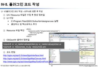 IV-5. 플러그인 코드 작성
 내 플러그인 코드 작성 – UTF-8로 변환 후 작성

① UI나 Resource 파일은 수정 후 항상 컴파일
② UI 수정



C:Program FilesQGIS Dufourbindesigner.exe 실행



콤보박스 및 텍스트박스 추가

③ Resource 파일 확인

<RCC>
<qresource prefix="/plugins/rastervaluepicker" >
<file>icon.png</file>
</qresource>
</RCC>

④ OSGeo4W 셀에서 컴파일

>pyuic4 -o ui_rastervaluepicker.py ui_rastervaluepicker.ui
>pyrcc4 -o resources_rc.py resources.qrc
⑤ 코드 편집
http://qgis.org/api/2.0/classQgisInterface.html
http://qgis.org/api/2.0/classQgsMapCanvas.html
http://www.qgis.org/api/classQgsMapToolEmitPoint.html
국가공간정보 거점대학 오픈 소스 GIS 심화 과정

66

이민파 (mapplus@gmail.com)

 