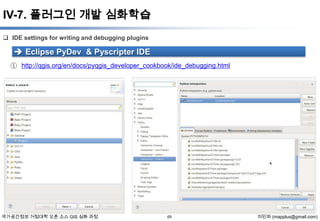 IV-7. 플러그인 개발 심화학습
 IDE settings for writing and debugging plugins

 Eclipse PyDev & Pyscripter IDE
① http://qgis.org/en/docs/pyqgis_developer_cookbook/ide_debugging.html

국가공간정보 거점대학 오픈 소스 GIS 심화 과정

69

이민파 (mapplus@gmail.com)

 
