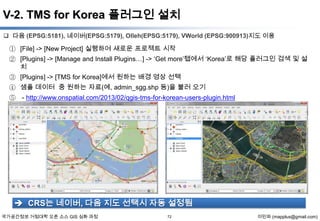 V-2. TMS for Korea 플러그인 설치
 다음 (EPSG:5181), 네이버(EPSG:5179), Olleh(EPSG:5179), VWorld (EPSG:900913)지도 이용

① [File] -> [New Project] 실행하여 새로운 프로젝트 시작
② [Plugins] -> [Manage and Install Plugins…] -> ‘Get more’탭에서 ‘Korea’로 해당 플러그인 검색 및 설
치
③ [Plugins] -> [TMS for Korea]에서 원하는 배경 영상 선택
④ 샘플 데이터 중 원하는 자료(예, admin_sgg.shp 등)을 불러 오기
⑤ - http://www.onspatial.com/2013/02/qgis-tms-for-korean-users-plugin.html

 CRS는 네이버, 다음 지도 선택시 자동 설정됨
국가공간정보 거점대학 오픈 소스 GIS 심화 과정

72

이민파 (mapplus@gmail.com)

 