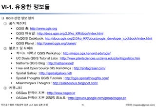 VI-1. 유용한 정보들
 QGIS 관련 정보 얻기

① 공식 페이지
 QGIS 홈: http://www.qgis.org


QGIS 매뉴얼 : http://docs.qgis.org/2.0/ko_KR/docs/index.html



PyQGIS Cookbook: http://docs.qgis.org/2.0/ko_KR/docs/pyqgis_developer_cookbook/index.html



QGIS Planet : http://planet.qgis.org/planet/

② 블로그 및 사이트
 하버드 대학교 QGIS Workshop : http://maps.cga.harvard.edu/qgis/


UC Davis QGIS Tutorial Labs : http://www.plantsciences.ucdavis.edu/plant/qgislabs.htm



Nathan's QGIS Blog : http://nathanw.net/



Free and Open Source GIS Ramblings : http://anitagraser.com/



Spatial Galaxy : http://spatialgalaxy.net/



Spatial Thoughts QGIS Tutorials : http://qgis.spatialthoughts.com/



Misanthrope's Thoughts : http://ssrebelious.blogspot.com/

③ 커뮤니티



OSGeo 한국어 지부 : http://www.osgeo.kr



OSGeo 한국어 지부 메일링 리스트 : http://groups.google.com/group/osgeo-kr

국가공간정보 거점대학 오픈 소스 GIS 심화 과정

76

이민파 (mapplus@gmail.com)

 