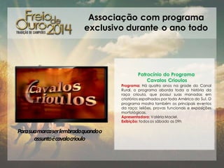Associação com programa
exclusivo durante o ano todo

Patrocínio do Programa
Cavalos Crioulos
Programa: Há quatro anos na grade do Canal
Rural, o programa aborda toda a história da
raça crioula, que possui suas manadas em
criatórios espalhados por toda América do Sul. O
programa mostra também os principais eventos
da raça: leilões, provas funcionais e exposições
morfológicas.
Apresentadora: Valéria Maciel.
Exibição: todos os sábado as 09h

Parasuamarcaser lembradaquandoo
assuntoécavalocrioulo

 
