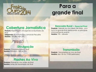 Para a
grande final
Cobertura Jornalística

Produto: Reportagens divulgando os resultados da
final
Telejornais: Rural Notícias e Jornal da Pecuária
Horário: 19h (RN) 20h (JP)

Divulgação

Produto: Chamadas para a final
Horário: Rotativo – 06h às 21h

Flashes Ao Vivo
Produto: Flashes ao vivo antes da final
Horário: antes da transmissão da final

Bancada Rural – Especial Final

Produto: Debate ao vivo direto de Esteio com
foco na grande final destacando as principais
informações do evento
Horário: 19h - sábado

Transmissão

Produto: transmissões ao vivo da final
Horário: das 12h às 17h30 (estimado)

 