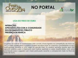 NO PORTAL
LIGA DO FREIO DE OURO
INTERAÇÃO
APROXIMAÇÃO COM A COMUNIDADE
ENVOLVIMENTO DO PÚBLICO
PRESENÇA DE MARCA

O game vai manter os apaixonados pelo cavalo crioulo ligados na competição do início ao
fim. A cada classificatória o público poderá escolher entre os conjuntos competidores os seus
participantes favoritos a uma vaga na grande final. Os acertos somarão pontos que vão
garantir prêmios para o internauta com melhor resultado a cada classificatória, com uma
premiação para o jogador com maior pontuação durante o campeonato todo na final do
Freio de Ouro.

 