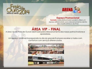 Espaço Promocional

Formato: cada patrocinador poderá utilizar um
espaço diferenciado para relacionamentos dentro
das classificatórias e da final.

ÁREA VIP - FINAL

A área vip do Freio de Ouro é destinada para relacionamento dos nossos patrocinadores e
apoiadores.
Um espaço totalmente preparado no dia da grande final para receber a todos com
conforto e com serviços diferenciados.

 