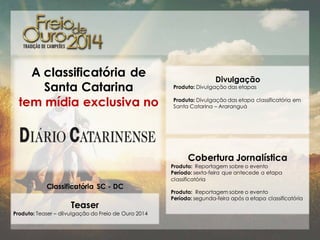 A classificatória de
Santa Catarina
tem mídia exclusiva no

Divulgação

Produto: Divulgação das etapas

Produto: Divulgação das etapa classificatória em
Santa Catarina – Araranguá

Cobertura Jornalística
Classificatória SC - DC

Teaser
Produto: Teaser – dilvulgação do Freio de Ouro 2014

Produto: Reportagem sobre o evento
Período: sexta-feira que antecede a etapa
classificatória
Produto: Reportagem sobre o evento
Período: segunda-feira após a etapa classificatória

 