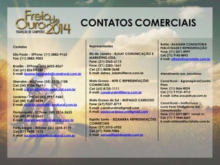 CONTATOS COMERCIAIS
Contatos

Representantes

São Paulo - SPFone: (11) 3882-9162
Fax: (11) 3882-9003

Rio de Janeiro - RJAAF COMUNICAÇÃO E
MARKETING LTDA.
Fone: (21) 2565-6113
Fone: (21) 2283-1661
Cel: (21) 8838-2648
E-mail: sidney_lobato@terra.com.br

Brasília - DFFone: (61) 3425-8367
Cel: (61) 8261-1188
E-mail: lauana.figueiredo@canalrural.com.br

Uberaba - MGFone: (34) 3312-1108
Cel: (34) 9106-7669
E-mail: carlos.alberto@canalrural.com.br
Londrina - PRCel: (43) 9991-9682
Cel: (44) 9107-4594
E-mail: ricardo.sandoli@canalrural.com.br
Florianópolis - SCFone: (48) 3216-2625
Cel: (48) 9155-2662
E-mail: marlon.werb@canalrural.com.br
Porto Alegre - RSFone: (51) 3218-5119
Cel: (51) 9698-7173
E-mail: luciane.kolbe@canalrural.com.br

Mato Grosso - MTR C REPRESENTAÇÕES
COMERCIAIS
Cel: (65) 8125-1111
E-mail: canalruralmt@terra.com.br
Mato Grosso do Sul - MSPAULO CARDOSO
Fone: (67) 9227-8719
E-mail: canalruralms@gmail.com
E-mail: paulocardosocom@gmail.com

Espírito Santo - ESZAMBRA REPRESENTAÇÕES
COMERCIAIS
Fone: (27) 3315-6952
Cel: (27) 9244-9406
E-mail: samuel@zambramkt.com.br

Bahia - BAAGMN CONSULTORIA
PUBLICIDADE E REPRESENTAÇÃO
Fone: (71) 3311-4999
Cel: (71) 9143-8892
E-mail: alfredo@agmmidia.com.br

Atendimento aos Jornalistas
Canal Rural - AgronegócioCountry
Press
Fone: (11) 5666-8524
Cel: (11) 9 9131-4712
E-mail: ruthe.araujo@uol.com.br
Canal Rural – Institucional
Lucia Faria Inteligência em
Comunicação
Fone: (11) 3277-8891 ramal 31
Cel: (11) 9 9444-2607
E-mail:cristiane@luciafaria.com.br

 