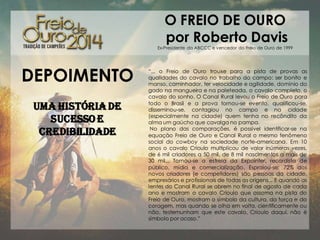 O FREIO DE OURO
por Roberto Davis

Ex-Presidente da ABCCC e vencedor do Freio de Ouro de 1999

DEPOIMENTO
Uma história de
sucesso e
credibilidade

“... o Freio de Ouro trouxe para a pista de provas as
qualidades do cavalo no trabalho do campo: ser bonito e
manso, caminhador, ter velocidade e agilidade, domínio do
gado na mangueira e na paleteada, o cavalo completo, o
cavalo do sonho. O Canal Rural levou o Freio de Ouro para
todo o Brasil e a prova tornou-se evento, qualificou-se,
disseminou-se, contagiou no campo e na cidade
(especialmente na cidade) quem tenha no recôndito da
alma um gaúcho que cavalga no pampa.
No plano das comparações, é possível identificar-se na
equação Freio de Ouro e Canal Rural o mesmo fenômeno
social do cowboy na sociedade norte-americana. Em 10
anos o cavalo Crioulo multiplicou de valor inúmeras vezes,
de 6 mil criadores a 50 mil, de 8 mil nascimentos a mais de
30 mil... Tornou-se a estrela da Expointer, recordista de
público, mídia e comercialização. Espraiou-se: 72% dos
novos criadores (e competidores) são pessoas da cidade,
empresários e profissionais de todas as origens... E quando as
lentes do Canal Rural se abrem no final de agosto de cada
ano e mostram o cavalo Crioulo que assoma na pista do
Freio de Ouro, mostram o símbolo da cultura, da força e da
coragem, mas quando se olha em volta, cientificamente ou
não, testemunham que este cavalo, Crioulo daqui, não é
símbolo por acaso.”

 