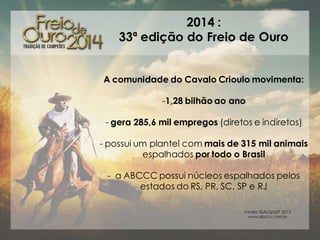 2014 :
33ª edição do Freio de Ouro
A comunidade do Cavalo Crioulo movimenta:
-1,28 bilhão ao ano
- gera 285,6 mil empregos (diretos e indiretos)
- possui um plantel com mais de 315 mil animais
espalhados por todo o Brasil
- a ABCCC possui núcleos espalhados pelos
estados do RS, PR, SC, SP e RJ
Fontes: ESALQ/USP 2012
www.abccc.com.br

 