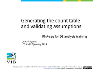 Generating the count table
and validating assumptions
RNA-seq for DE analysis training
Joachim Jacob
20 and 27 January 2014

This presentation is available under the Creative Commons Attribution-ShareAlike 3.0 Unported License. Please refer to
http://www.bits.vib.be/ if you use this presentation or parts hereof.

 