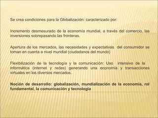 Se crea condiciones para la Globalización: caracterizado por:
Incremento desmesurado de la economía mundial, a través del comercio, las
inversiones sobrepasando las fronteras.
Apertura de los mercados, las necesidades y expectativas del consumidor se
toman en cuenta a nivel mundial (ciudadanos del mundo)
Flexibilización de la tecnología y la comunicación: Uso intensivo de la
informática (internet y redes) generando una economía y transacciones
virtuales en los diversos mercados.
Noción de desarrollo: globalización, mundialización de la economía, rol
fundamental, la comunicación y tecnología

 