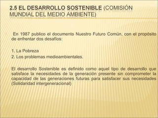 

En 1987 publico el documento Nuestro Futuro Común, con el propósito
de enfrentar dos desafíos:
1. La Pobreza
2. Los problemas medioambientales.



El desarrollo Sostenible es definido como aquel tipo de desarrollo que
satisface la necesidades de la generación presente sin comprometer la
capacidad de las generaciones futuras para satisfacer sus necesidades
(Solidaridad intergeneracional)

 