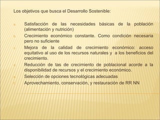 Los objetivos que busca el Desarrollo Sostenible:
a.

b.

c.

d.

e.
f.

Satisfacción de las necesidades básicas de la población
(alimentación y nutrición)
Crecimiento económico constante. Como condición necesaria
pero no suficiente
Mejora de la calidad de crecimiento económico: acceso
equitativo al uso de los recursos naturales y a los beneficios del
crecimiento.
Reducción de tas de crecimiento de poblacional acorde a la
disponibilidad de recursos y el crecimiento económico.
Selección de opciones tecnológicas adecuadas
Aprovechamiento, conservación, y restauración de RR NN

 