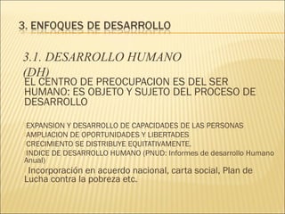 3.1. DESARROLLO HUMANO
(DH)

EL CENTRO DE PREOCUPACION ES DEL SER
HUMANO: ES OBJETO Y SUJETO DEL PROCESO DE
DESARROLLO
EXPANSION

Y DESARROLLO DE CAPACIDADES DE LAS PERSONAS
AMPLIACION DE OPORTUNIDADES Y LIBERTADES
CRECIMIENTO SE DISTRIBUYE EQUITATIVAMENTE.
INDICE DE DESARROLLO HUMANO (PNUD: Informes de desarrollo Humano
Anual)

Incorporación en acuerdo nacional, carta social, Plan de
Lucha contra la pobreza etc.


 