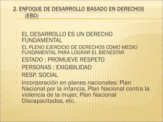 

EL DESARROLLO ES UN DERECHO
FUNDAMENTAL



EL PLENO EJERCICIO DE DERECHOS COMO MEDIO
FUNDAMENTAL PARA LOGRAR EL BIENESTAR



ESTADO : PROMUEVE RESPETO
PERSONAS : EXIGIBILIDAD
RESP. SOCIAL
Incorporación en planes nacionales: Plan
Nacional por la infancia, Plan Nacional contra la
violencia de la mujer, Plan Nacional
Discapacitados, etc.





 