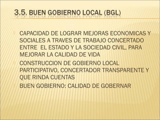 





CAPACIDAD DE LOGRAR MEJORAS ECONOMICAS Y
SOCIALES A TRAVES DE TRABAJO CONCERTADO
ENTRE EL ESTADO Y LA SOCIEDAD CIVIL, PARA
MEJORAR LA CALIDAD DE VIDA
CONSTRUCCION DE GOBIERNO LOCAL
PARTICIPATIVO, CONCERTADOR TRANSPARENTE Y
QUE RINDA CUENTAS
BUEN GOBIERNO: CALIDAD DE GOBERNAR

 