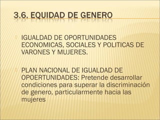

IGUALDAD DE OPORTUNIDADES
ECONOMICAS, SOCIALES Y POLITICAS DE
VARONES Y MUJERES.



PLAN NACIONAL DE IGUALDAD DE
OPOERTUNIDADES: Pretende desarrollar
condiciones para superar la discriminación
de genero, particularmente hacia las
mujeres

 