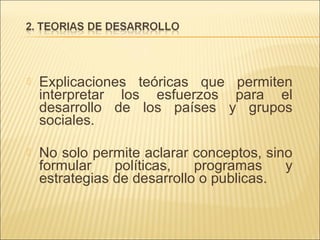 

Explicaciones teóricas que permiten
interpretar los esfuerzos para el
desarrollo de los países y grupos
sociales.



No solo permite aclarar conceptos, sino
formular
políticas,
programas
y
estrategias de desarrollo o publicas.

 